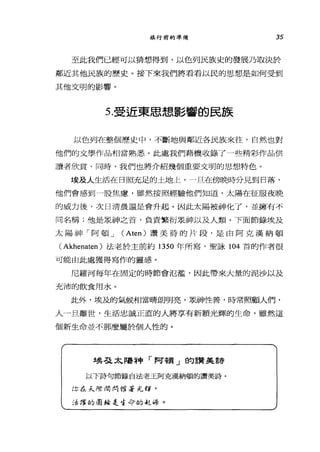 旅行前的準備 35
至此我們已經可以猜想得到，以色列民族史的發展乃取決於
鄰近其他民族的歷史。接下來我們將看看以民的思想是如何受到
其他文明的影響。
5.受近東思想、影響的民族
以色列在整個歷史中，不斷地與鄰近各民族來往，自然也對
他們的文學作品相當熟悉。此處我們藉機收錄了一些精彩作品供
讀者欣賞，同時，我們也將介紹幾個重要文明的思想特色。
埃及人生活在日照充足的土地上，一且在傍晚時分見到日落，
他們會感到一股焦慮，雖然按照經驗他們知道，太陽在征服夜晚
的威力後，次日清晨還是會升起。因此太陽被神化了，並擁有不
同名稱;他是眾神之首，負責繁衍眾神以及人類。下面節錄埃及
太陽神「阿頓 J (Aten) 讀美詩的片段，是由阿克漢納頓
( Akhenaten )法老於主前約 1350 年所寫，聖詠 104 首的作者很
可能由此處獲得寫作的靈感。
尼羅河每年在固定的時節會氾濫，因此帶來大量的泥沙以及
充沛的飲食用水。
此外，埃及的氣候相當晴朗明亮，是神性善，時常照顧人們，
人一旦離世，生活忠誠正直的人將享有新穎光輝的生命，雖然這
個新生命並不那麼屬於個人性的。
埃弓之太喝神「阿頓」的讚美詩
以下詩句節錄自法老王阿克漢納頓的讀美詩。
你在采際，'.' ，吋楞著尤嗨，
:香格的團結是告今的是f.~系。
 