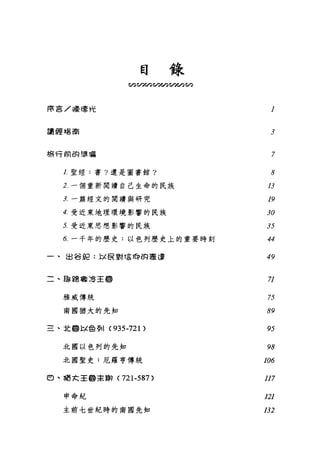 目錄
。勾心。。勻。勻。勻。勻。勾心。
障言/囉噫光 l
讀經唱高
3
棉有前的單福 7
1.聖經:書?還是圖書館?
2. 一個重新閱讀自己生命的民族
主一篇經文的閱讀與研究
4. 受近東地理環境影響的民族
5. 受近東思想影響的民族
6. 一千年的歷史:以色列歷史上的重要時刻
一、出谷但: l.-:i ê 對這帥的牽連
0
0
2
J
H
Y
A
U
Z
J
d
句
IAF493
,Jdq
49
二、臨路暐清王國
雅威傳統
南國猶大的先知
71
75
89
三、北@以色歹11 (935-721) 95
北國以色列的先知
北團聖史:厄羅亨傳統
98
106
由、耳語大主@主衛( 721-587) 117
申命紀
主前七世紀時的南國先知
121
132
 