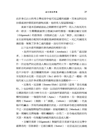 旅行前的準備 37
在許多已出士的考古學成果中也可見這樣的痕跡。而來自阿拉伯
沙漠或者伊朗高原的游牧民族，也時常入侵這個地區。
美索不達米亞神祇彼此之間經常任意爭鬥，而人乃有死的生
命，終其一生戰戰兢兢努力想減少神的憤怒;根據吉爾甘美斯
( Gilgamesh )的敘事詩，因眾神之故，人由「欺詐」成分鑄成，
並且按照他被分配到的命運從眾神那裡接受死亡。死亡的國度充
滿悲傷，聚集了許多亡魂的陰影，沒有任何幸福可言。
以下是本書所摘錄的著名神話的精彩片段:
.我們所知的阿托拉﹒哈希斯( Atrahasis ) (意為「最高賢
者 J )敘事詩是主前 1600 年左右在巴比倫發現的于膳本，這首長
達一千六百四十五行的詩所描寫的是，眾神終日↑亡於做不完的工
作，於是他們決定創造人類以完成他們的工作。他們將黏士混以
被斬首的神祇所流的血造了人類，然而沒想到人類日益成長，製
造不少紛爭，甚至騷擾到眾神，因此眾神處以各種災禍，最後甚
至促使洪水氾濫。但是厄阿 (Ea) 神命令一個人造了一艘船，將
他的家人以及許多成雙成對的動物安置在這艘船中......。
﹒厄魯，馬﹒厄里修 (Enuma Elish) 這首詩(意為「當在高處
時 J )也是相當古老的一首詩，以目前所考察到的詩的形式看來，
它應該寫於主前 1100 年左右。這首詩所要說的是，在起初時有兩
種性別源頭，一個是阿布斯 (Apsu) ，代表甜水，另一個是堤亞
瑪特 (Tiamat) (與創- 2 I 深淵 J (tehom) 一詞有關) ，代表
海中的鹹水，所有的神祇都源自於此。由於眾神令堤亞瑪特煩惱
不己，於是她想將他們全部殺掉，卻被瑪爾杜克 (Marduck) 所制
服。瑪爾杜克將她像一顆牡蠣般的一分為三，並令她成為拱形的
天頂，然後用一位叛亂的神祇所流的血造成人類。
﹒吉爾甘美斯( Gilgamesh) 無疑的是古美索不達米亞文學中
最著名的一首敘事詩，它源自蘇美 (Sumer) ，在亞述及巳比倫地
 