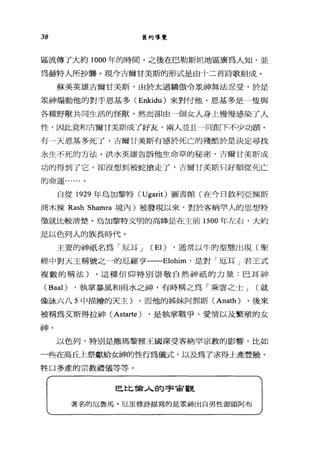 38 舊約導覽
區流傳了大約 1000 年的時間，之後在巴勒斯坦地區廣為人知，並
為赫特人所抄襲。現今吉爾甘美斯的形式是由十二首詩歌組成。
蘇美英雄吉爾甘美斯，由於太過驕傲令眾神無法忍受，於是
眾神煽動他的對手恩基多( Enkidu) 來對付他。恩基多是一隻與
各種野獸共同生活的怪獸，然而卻由一個女人身上慢慢感染了人
性，因此竟和吉爾甘美斯成了好友，兩人並且一同創 F不少功蹟。
有一天恩基多死了，吉爾甘美斯有感於死亡的殘酷於是決定尋找
永生不死的方法。洪水英雄告訴他生命草的秘密，吉爾甘美斯成
功的得到了它，卻沒想到被蛇搶走了，吉爾甘美斯只好順從死亡
的命運 a..... 。
自從 1929 年烏加黎特 (Ugarit) 圖書館(在今日敘利亞辣斯
商木辣 Rash Shamra 境內)被發現以來，對於客納罕人的思想、特
徵就比較清楚。烏加黎特文明的高峰是在主前的 00 年左右，大約
是以色列人的族長時代。
主要的神祇名為「厄耳 J (El) ，通常以牛的型態出現(聖
經中對天主稱號之一的厄羅亨一-Elohim' 是對「厄耳」君王式
複數的稱法) ，這種信仰特別崇敬自然神祇的力量:巴耳神
(Baal) ，執掌暴風和雨水之神，有時稱之為「乘雲之士 J (就
像詠六八 5 中描繪的天主) ，而他的姊妹阿那斯 (Anath) ，後來
被稱為艾斯得拉神 (Astarte) ，是執掌戰爭、愛情以及繁殖的女
兩申。
以色列，特別是撒瑪黎雅王國深受客納罕宗教的影響，比如
一些在高丘上祭獻給女神的性行為儀式，以及為了求得土產豐饒、
牲口多產的宗教禮儀等等。
巴比倫人的宇宙觀
著名的厄魯，馬﹒厄里修詩描寫的是農神出自男性源頭阿布
 