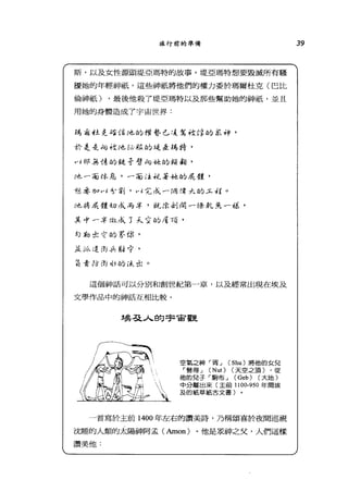旅行前的準備
斯，以及女性源頭堤亞瑪特的故事。堤亞瑪特想要毀滅所有騷
擾她的年輕神祇，這些神祇將他們的權力委於瑪爾杜克(巴比
倫神祇) .最後他殺了堤亞瑪特以及那些幫助她的神祇'並且
用她的身體造成了宇宙世界:
為:有 4土史且在倍地的權勢已:1.:%社悸的紅神，
於是去何控他必版的先是益為時，
叫邦主§﹒峙的從哥劈旬寸金的頭銜，
f也一面休息，一 00::主枕著她的反艘，
旭、 1孟加川色、刻，叫完成一伺 f穿大的.5-.衍。
f也~%反艘切成為卒，就 f位身l 閉一條車L 丟在一韻，
其1'~三F fj且成了大室的是 7頁，
勾勒出，言的宰你，
主É ~}Í<.. i是 ifr .A駐守，
草委防 m 似的 ítc tl:.。
這個神話可以分別和創世紀第一章，以及經常出現在埃及
文學作品中的神話互相比較。
埃丕主人的宇宙，觀
空氣之神「胥_j (Shu) 將他的女兒
r 弩得_j (Nut) (天空之頂) ，從
他的兒子「駒布_j (Geb) (大地)
中分離出來(主前 1100-950 年間埃
及的紙草紙古文書〕
一首寫於主前 1400 年左右的讚美詩，乃稱頌喜於夜間巡視
沈睡的人類的太陽神阿孟(Amon) 。他是是神之父，人們這樣
讚美他﹒
39
 