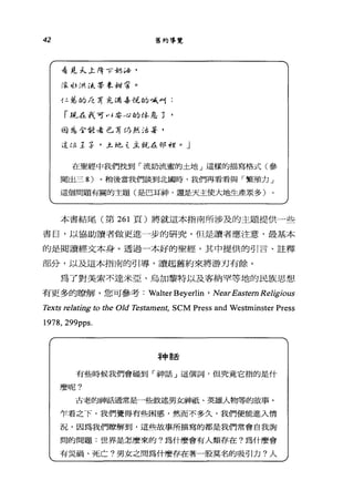 42
看見f;...土 F年 1了胡峙，
法.1;洪流;帶家甜苦。
舊約導覽
4 二益的/已有充尚品位的喊叫:
「混在我可叫婆心的休息了，
白宮包含位看已有仍然法若，
這位主手，么多也 t 主革尤在串戶手空。」
在聖經中我們找到「流奶流蜜的土地」這樣的描寫格式(參
聞出三 8) 。稍後當我們談到北國時，我們再看看與「繁殖力」
這個問題有關的主題(是巴耳神，還是天主使大地生產眾多)
本書結尾(第 261 頁)將就這本指南所涉及的主題提供一些
書目，以協助讀者做更進一步的研究，但是讀者應注意，最基本
的是閱讀經文本身。透過一本好的聖經，其中提供的引言、註釋
部分，以及這本指南的引導，讀起舊約來將游刃有餘。
為了對美索不達米亞、烏加黎特以及客納罕等地的民族思想
有更多的瞭解，您可參考: Walter Beyerlin ' Near Eastem Religious
Texts relating to 的e Old 1切的ment， SCM Press and Westminster Press
1978, 299pps.
幸申言舌
有些時候我們會碰到「神話」這個詞，但究竟它指的是什
麼呢?
古老的神話通常是一些敘述男女神祇、英雄人物等的故事。
乍看之下，我們覺得有些困惑，然而不多久，我們便能進入情
況，因為我們瞭解到，這些故事所描寫的都是我們常會自我詢
問的問題:世界是怎麼來的?為什麼會有人類存在?為什麼會
有災禍、死亡?男女之間為什麼存在著一股莫名的吸引力?人
 