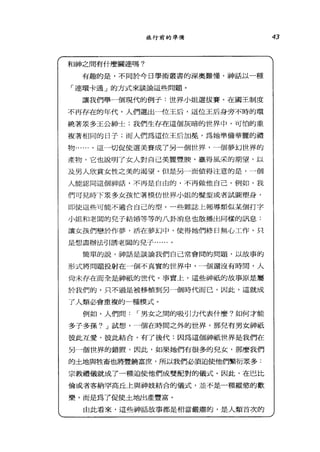 旅行前的準備
和神之間有什麼關連嗎?
有趣的是，不同於今日學術叢書的深奧難懂，神話以一種
「連環卡通」的方式來談論這些問題。
讓我們舉一個現代的例子:世界小姐選拔賽。在國王制度
不再存在的年代，人們選出一位王后，這位王后身旁不時的環
繞著眾多王公紳士;我們生存在這個灰暗的世界中，可怕的重
複著相同的日子;而人們為這位王后加冕'為她準備華麗的禮
物......。這一切促使選美賽成了另一個世界，一個夢幻世界的
產物，它也說明了女人對自己美麗豐艘，贏得風采的期望，以
及男人欣賞女性之美的渴望。但是另一面值得注意的是，一個
人能認向這個神話，不再是自由的，不再做他自己。例如，我
們可見時下眾多女孩忙著模仿世界小姐的髮型或者試圖塑身，
即使這些可能不適合自己的型。一些雜誌上報導額似某個打字
小姐和老闆的兒子結婚等等的八卦消息也散播出同樣的訊息、:
讓女主亥們戀於作夢，活在夢幻中，使得她們終日無心工作，只
是想盡辦法引誘老闊的兒子......。
簡單的說，神話是談論我們自己常會間的問題，以故事的
形式將問題投射在一個不真實的世界中，一個還沒有時間，人
尚未存在而全是神祇的世代。事實上，這些神祇的故事原是屬
於我們的，只不過是被移植到另一個時代而己，因此，這就成
了人類必會重複的一種模式。
例如，人們問 r 男女之間的吸引力代表什麼?如何才能
多子多孫? J 試想，一個在時間之外的世界，那兒有男女神祇
值此互愛，彼此結合，有了後代:因為這個神祇世界是我們在
另一個世界的錯置，因此，如果她們有很多的見女，那麼我們
的土地與牲畜也將豐饒富庶，所以我們必讀迫使他們繁衍眾多:
宗教禮儀就成了一種迫使他們成雙配對的儀式。因此，在巴比
倫或者客納罕高丘上與神妓結合的儀式，並不是一種縱慾的歡
樂，而是為了促使土地出產豐富。
由此看來，這些神話故事都是相當嚴肅的，是人類首次的
43
 