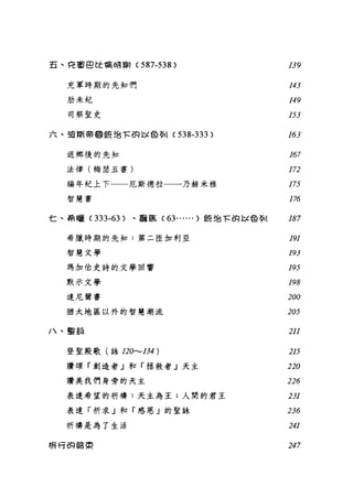五、有軍巴 tt 喃峙齣( 587-538 ) 139
充軍時期的先生口們 143
肋未紀 149
司祭聖史 153
六、強斯蒂@任 38τ 的 l-;L色多11 (538-333) 163
返鄉後的先知 167
法律(梅瑟五書 ) 1n
編年紀上下一一厄斯德拉一一一乃赫米雅 175
智慧書 176
七、希曬 (333-63 )、露露 (63...... )是在治 τ 的以色歹11 187
希臘時期的先知:第二臣加利亞 191
智慧文學 193
瑪加伯史詩的文學回響 195
默示文學 198
達尼爾書 200
猶太地區以外的智慧潮流 205
/、聖說 211
登聖殿歌(詠 120.......134) 215
讚頌「創造者」和「拯救者」天主 220
讚美我們身旁的天主 226
表達希望的祈禱:天主為主:人間的君王 231
表達「祈求」和「感恩」的聖詠 236
祈禱是為了生活 241
棉巧的話~ 247
 