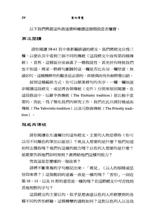 54 舊約導覽
以下我們將就這些敘述資料橄證這個假設是否屬實。
再次朋讀
請你閱讀 58-61 頁中重新編排過的經文。我們將經文分為三
欄，以便在其中看到三個不同的傳統(這段經文中沒有第四種傳
統)。當然，這種區分法涵蓋了一種假設性，甚至於有時候我們
也不知道，將某一節經句劃歸於這一欄是否比在另一欄恰當;無
論如何，這種概略性的觀念是必須的，即使偶而有些細節會出錯。
按照這種編排方式，你可以順著經句的次序，一欄一欄地逐
步閱讀這段經文，或是將各個傳統(文件)分開來個別閱讀。在
這段敘述中，厄羅亨典傳統 (The Elohistic tradition) 是比較不重
要的，因此，為了簡化我們的研究工作，我們在此只探討雅威典
傳統( The Yahwistic tradition) 以及司祭典傳統( The Priestly tradi-
tion)
雅威典T享~;克
請你閱讀在左邊欄位的這些經丈。主要的人物是哪些(你可
以用不同顏色的筆加以區別) ?埃及人想要的是什麼?他們知道
如何去獲取嗎?他們有這樣的能力嗎?以色列人想要的是什麼?
是誰要告訴他們如何得到?誰將給他們這樣的能力?
究竟這是怎麼樣的一個故事?
請將不斷重複的字句標記出來。「看見 J (以人的眼睛或是
信仰來看? )這個動詞的意義一直是一樣的嗎? í 害怕」一詞在
第 10 、日，以及 31 節的意思是一樣的嗎?在這節經文中可否找到
其他相對的字句?
這段經文的主要目的，似乎是想表達以色列人所經歷到的各
種不同的害怕經驗。這種轉變的過程如何?這對以色列人以及我
 