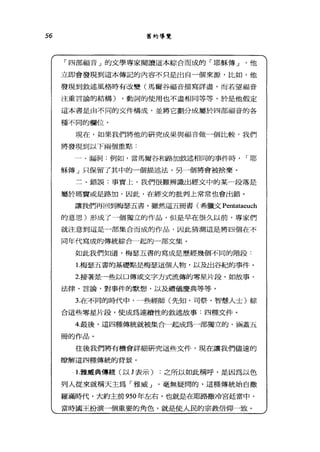 56 舊約導覽
「四部福音」的文學專家閱讀這本綜合而成的「耶穌傳 J 他
立即會發現到這本傳記的內容不只是出自一個來源，比如，他
發現到敘述風格時有改變(馬爾谷福音描寫詳盡，而若望福音
注重言論的結構) ，動詞的使用也不盡相同等等。於是他假定
這本書是由不同的文件構成，並將它劃分成屬於四部福音的各
種不同的欄位。
現在，如果我們將他的研究成果與福音做一個比較，我們
將發現到以下兩個重點:
一、漏洞:例如，當馬爾谷和路加敘述相同的事件時 I 耶
穌傳」只保留了其中的一個描述法，另一個將會被捨棄。
三、錯誤:事實上，我們很難辨識出經文中的某一段落是
屬於瑪賣或是路加，因此，在經丈的批判上常常也會出錯。
讓我們再回到梅瑟五害。雖然這五冊書(希臘文 Pentataeuch
的意思)形成了一個獨立的作品，但是早在很久以前，專家們
就注意到這是一部集合而成的作品，因此猜測這是將四個在不
同年代寫成的傳統綜合一起的-部文集。
如此我們知道，梅瑟五書的寫成是歷經幾個不同的階段:
1 梅瑟五書的基礎點是梅瑟這個人物，以及出谷紀的事件。
2按著是一些以口傳或文字方式流傳的零星片段，如故事、
法律、言論、對事件的默想，以及禮儀慶典等等。
3在不同的時代中，一些經師(先知、司祭、智慧人士)綜
合這些零星片段，使成為連續性的敘述故事:四種文件。
4.最後，這四種傳統就被集合一起成為一部獨立的、涵蓋五
冊的作品。
往後我們將有機會詳細研究這些文件，現在讓我們儘速的
瞭解這四種傳統的背景。
1 雅戚典傳統(以 J 表示) :之所以如此稱呼，是因為以色
列人從來就稱天主為「雅威 J '毫無疑問的，這種傳統始自撒
羅滿時代，大約主前 950 年左右，也就是在耶路撒冷宮廷當中，
當時國王扮演一個重要的角色，就是使人民的宗教信仰一致。
 