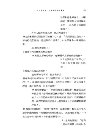 一、出谷紀:以民對信仰的表達 59
法郎和他全軍身上，大顯
神能，使埃及人知道我是
上主。」以色列子民就照
樣做了。
5 有人報告埃及王說:那百姓逃走了。
5b 法郎和他的臣僕對那百姓變了心，說 r 我們放走以色列人，
不再給我們服役，這是做的什麼事? J 6 法郎遂命人準備他的
車，
的親自率領兵士，
7 還帶了六百輛埃及精良戰車
7b 和埃及所有的戰車，每輛戰車上都有戰士駕駛。
9 埃及人在後追趕他們，
8 上主使埃及王法郎，心以
色列子民大膽前行的時
候，
法郎所有的車馬、騎士和步兵
就在靠近丕哈希洛特，巴耳責豐對面，以色列子民安營的地方
趕上了。 10 當法郎來近的時候，以色列子民舉目，看見埃及人
趕來，都十分恐怖，向上主哀號，
11 也向梅瑟說: I你帶我們死在曠野裡，難道埃及沒
有墳墓嗎?你為什麼這樣待我們，將我們從埃及領出
來? 12 我們在壞及不是對你說過這話:不要擾亂我
們，我們甘顯服侍埃及人，服侍埃及人比死在曠野裡還
女子自牙! _j
13 梅瑟向百姓說 r 你們不要害怕，站著別動，觀看上主今天
給你們施的救恩，因為你們所見的埃及人，永遠再見不到了。 14
仁主必替你們作戰，你們應安靜等待。」
15 上主向梅瑟說 r 你為
什麼向我哀號，吩咐以色
 