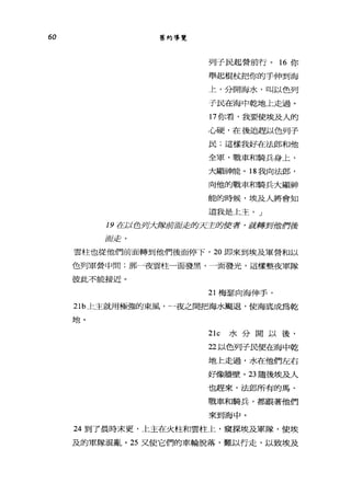 60 舊約導覽
列子民起營前行。 16 你
舉起棍杖把你的手伸到海
上，分開海水，叫以色列
于民在海中乾地上走過。
17 你看，我要使埃及人的
心硬，在千懿皂趕以色列子
民;這樣我好在法郎和他
全軍，戰車和騎兵身上，
大酷神能。 18 我向法郎，
向他的戰車和騎兵大顯神
能的時候，埃及人將會知
道我是上主。」
19 在以色列大隊前面走的天主的使者，就轉到他們後
面走，
雲柱也從他們前面轉到他們後面停下， 20 即來到埃及軍營和以
色列軍營中間;那一夜雲柱一面發黑，一面發光，這樣整夜軍隊
彼此不能接近。
21 梅瑟向海伸手，
21b 上主就用極強的東風，一夜之間把海水颺退，使海底成為乾
士也 。
21c 水分開以後，
22 以色列子民便在海中乾
地上走過，水在他們左右
好像牆壁。 23 隨後埃及人
也趕來，法郎所有的馬、
戰車和騎兵，都跟著他們
來到海中。
24 到了晨時末更，上主在火柱和雲柱上，窺探埃及軍隊，使埃
及的軍隊混亂。 25 又使它們的車輪脫落，難以行走，以致埃及
 