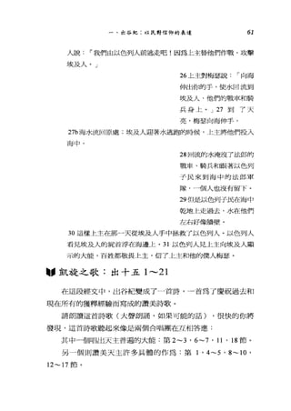 一、出谷紀:以民對信仰的表達 61
人說 í 我們自以色列人前逃走吧!因為上主替他們作戰，攻擊
埃及人。」
26 上主對梅瑟說 í 向海
伸出你的手，使水回流到
埃及人、他們的戰車和騎
兵身上。 J 27 到了天
亮，梅瑟向海伸手，
27b 海水流回原處;埃及人迎著水逃跑的時候，上主將他們投入
海中。
28 回流的水淹沒了法郎的
戰車、騎兵和跟著以色列
子民來到海中的法郎軍
隊，一個人也沒有留下。
29 但是以色列子民在海中
乾地上走過去，水在他們
左右好像牆壁。
3。這樣上主在那一天從埃及人手中拯救了以色列人。以色列人
看見埃及人的屍首浮在海邊上。 31 以色列人見上主向埃及人顯
示的大能，百姓都敬畏上主，信了上主和他的僕人梅瑟。
"凱旋之歌:出十五 1 ，._， 21
在這段經文中，出谷紀變成了一首詩，一首為了慶祝過去和
現在所有的獲釋經驗而寫成的讚美詩歌。
請朗讀這首詩歌(大聲朗誦，如果可能的話) ，很快的你將
發現，這首詩歌聽起來像是兩個合唱團在互相答應:
其中一個唱出天主普遍的大能:第 2~3 ' 6~7 ' 11 ' 18 節。
另一個則讚美天主許多具體的作為:第 1 ' 4~5 ' 8~ 10 '
12~17 節。
 
