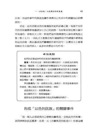 一、出谷紀:以民對信仰的表達 63
出來，而這些事件的敘述也讓作者將自己生活中的經驗加以詮釋
說明。
於是，這首詩歌成為往後幾個世紀的祈禱之歌，每個不同年
代的信仰團體都被邀請加上自己的詩節，有如聖若望在默示錄中
所表達的，當他在天上時，對我們這些被揀選的人詠唱著梅瑟之
歌(默十五 3) ，因此天主教會在每年逾越節前夕的禮儀中都會詠
唱這首詩歌，藉此邀請我們繼續創作新的詩句，以讚美天主藉著
耶穌在今天我們個人，或者世界歷史中的作為。
特 T自來言夸
我們在此順道說明希伯來詩的幾個特徵:
圖像:希伯來文是一個相當具體的語言，凡被提及的事物
變成是一種象徵'引人聯想到許多豐富卻又不可見的真實事物。
詩人們不愛發揮抽象的概念，反而喜歡堆集富含許多生活經驗
的具體圖像;他不說天主是全能的，反而將天主所做的異能奇
事描糟出來;祂是個戰士;祂持有利劍的右手是強而有力的;
祂是導師、園丁、建築師......。
平行對偶句:同一詩節若分為二個部分，常常是重複相同
的意思'藉以使此互補或互相對仗，例如:
這是我的天主，我要讀美祂;
我父親的天主，我要頌揚祂。
請您也在這首凱龍詩歌中找出其他類似的例子。
形成「以色列民族」的關鍵事件
「每一個人必須認為自己曾經出離埃及，並依此代代相傳，
因為曾經如此記載著:在那一天(出離埃及的紀念日)你要這樣
 
