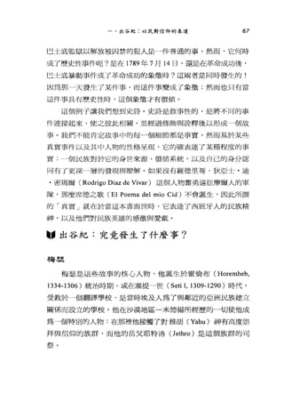 一、出谷紀:以民對信仰的表達 67
巴士底監獄以解放被囚禁的犯人是←一件普通的事，然而，它何時
成了歷史性事件呢?是在 1789 年 7 月 14 日，還是在革命成功後，
巴士底暴動事件成了革命成功的象徵時?這兩者是同時發生的!
因為那一天發生了某件事，而這件事變成了象徵;然而也只有當
這件事具有歷史性時，這個象徵才有價值。
這個例子讓我們想到史詩。史詩是敘事性的，是將不同的事
件連接起來，使之彼此相關，並經過修飾與詮釋後以形成一個故
事。我們不能肯定故事中的每-個細節都是事實，然而基於某些
真實事件以及其中人物的性格呈現，它的確表達了某種程度的事
實---個民族對於它的身世來源、價值系統，以及自己的身分認
同有了更深一層的發現與瞭解。如果沒有羅德里哥﹒狄亞士﹒迪
﹒密碼爾( Rodrigo Diaz de Vivar) 這個人物奮勇遠征摩爾人的軍
隊，那麼席德之歌 (El Poema del mio Cid) 不會誕生，因此所謂
的「真實」就在於當這本書面世時，它表達了西班牙人的民族精
神，以及他們對民族英雄的感激與愛戴。
"出谷紀:究竟發生了什麼事?
梅瑟
梅瑟是這些故事的核心人物，他誕生於霍倫布 CHoremheb，
1334-1306 )統治時期，或在塞提一世 (Seti 1, 1309-1290) 時代，
受教於一個翻譯學校，是當時埃及人為了與鄰近的亞洲民族建立
關係而設立的學校。他在沙漠地區一米德揚所經歷的一切使他成
為一個特別的人物:在那裡他接觸了對雅胡 CYahu) 神有高度崇
拜與信仰的族群，而他的岳父耶特洛(Jet尬的是這個族群的司
祭。
 