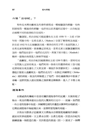 68 舊約導覽
..=..í固「出谷紀 J ?
有些文本將出離埃及的事件描寫成一種被驅逐的經驗，有些
則描寫為一種逃命的經驗，也許在以民普遍的記憶中，出谷紀是
由兩種不同的故事結合而成的。
「驅逐版」的出谷紀可能是發生在主前 1550 年。主前 1720
年時，閃族中的一支希克索人 (Hyksos) 佔領了整個埃及地區，
於主前 1552 年左右被驅逐出境。雅各伯的兒子們(也是閃族人)
在希克索得勢期間，會乘機定居埃及，當希克索人被驅逐離開埃
及時，他們也在當中。他們治北而行，然後下到卡德士 (Kadesh)
綠洲，最後由南部進入客納罕地區。
「逃離版」的出谷紀則被推測在主前 1250 年發生，當時有另
一支閃族人定居在埃及，他們利用一個春天的慶典時刻(很可能
在那時候全埃及發生了天然災害，導致許多男嬰摔死) ，由梅瑟
發起引領眾人逃離埃及。他們治北而行，在靠近西爾博尼( Sirbo-
nis) 湖的時候，埃及的軍隊趕上了他們，卻在滿塵飛沙中脫落了
車輪，這群閃族人就在脫險之後捨棄這條險路，進入了卡德士地
區。
渡海事件
在雅威典的傳統中並沒有關於渡海事件的記載:大風吹乾了
海水，埃及的戰車就在以色列人驚異的目光中一一沈溺。我們從
一些古老的故事中知道，西爾博尼湖的岸邊是由狹窄的沙地組成，
它將此湖從地中海區隔出來，是個相當危險的地區。
只有在司祭典才記載著天主將海水分開使乾地顯現的事蹟，
就如同世界初創時，天主將水分開，以產生乾地。於是出谷紀的
描繪就像一個創造行動，至於創造的敘述(創一)就成了一個釋
 