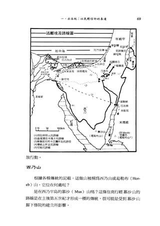 一、出谷紀:以民對信仰的表達
。 10 50 1ookm
(1)培切會特人的路線
(2)直接通往卡德士的路線
(3)軍隊前往阿卡巴灣所走的路徑
(4)傳統上所定的路線
(5)可能的路線
放行動。
宣言 77LL
69
米德揚
根據各種傳統的記載，這做山被稱為西乃山或昌勒布 (Hor­
eb) 山。它位在何處呢?
是在西乃半島的慕沙( Mus) 山嗎?這條往南行經慕沙山的
路線是在主後第五世紀才形成一種的傳統，很可能是受到慕沙山
腳下修院的建立所影響。
 