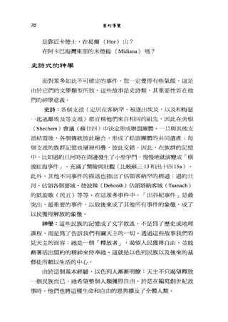 70 舊約導覽
是靠近卡德士，在昌爾 (Hor) 山?
在阿卡巴海灣東部的米德揚 (Midiana) 嗎?
且詩式的神學
面對眾多如此不可確定的事件，您一定覺得有些氣餒，這是
由於它們的文學類型所致。這些故事是史詩類，其重要性首在他
們的神學意義。
史詩:各個支派(定居在客納罕、被逐出埃及，以及和梅瑟
叫起逃離埃及等支派)都宣稱他們來自相同的祖先，因此在舍根
(Shechem) 會議(蘇廿四)中決定形成聯盟團體。一旦與其他支
派結盟後，各個傳統彼此融合，形成了結盟團體的共同遺產;每
個支派的族群記憶也層層相疊、彼此交錯，因此，在族群的記憶
中，比如過約旦河時在湖邊發生了小型爭鬥'慢慢地就演變成「橫
渡紅海事件 J '充滿了驚險與壯觀(比較蘇三 13 和出十四時的
此外，其他不同事件的描述也指出了佔領客納罕的經過:過約旦
河、佔領各個要城、德波辣( Deborah) 佔領塔納客城 (Taanach)
的凱立起歌(民五)等等。在這眾多事件中， I 出谷紀事件」是最
突出、最重要的事件，以致後來成了其他所有事件的象徵，成了
以民獲得解放的象徵。
神學:這些民族的記憶成了文字敘述，不是為了歷史或地理
課程，而是為了告訴我們有關天主的一切。透過這些故事我們看
見天主的面容:祂是一個「釋放者 J '渴望人民獲得自由，並能
藉著活出盟約的精神來侍奉祂。這就是以色列民族以及後來的基
督徒所賴以生活的中心。
由於這個基本經驗，以色列人漸漸明瞭:天主不只渴望釋放
一個民族而已，祂希望整個人類獲得自由。於是在編寫創世紀故
事時，他們也將這種生命和自由的恩典擴及了全體人類。
 