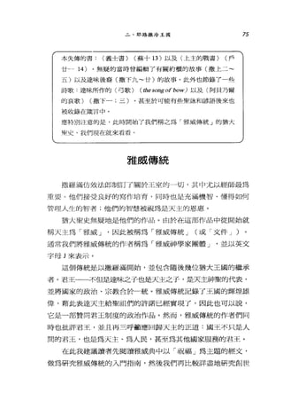 二、耶路撒冷王國
本失傳的書: (義士書) (蘇十 13 )以及〈上主的戰書) (戶
廿. 14) 。無疑的當時會編輯了有關約櫃的故事(撒上二~
五)以及連味後裔(撒下九~廿)的故事。此外也節錄了一些
詩歌﹒達味所作的〈弓歌) ( the song of bow) 以及〈阿貝乃繭
的哀歌) (撒下一;三)。甚至於可能有些聖詠和諺語後來也
被收錄在接言中。
應特別注意的是，此時開始了我們稱之為「雅威傳統」的猶大
學!史。主1(:們現在就來看看。
雅威傳統
75
撒羅滿仿效法郎制訂了關於王室的一切，其中尤以經師最為
重要。他們接受良好的寫作培育，同時也是充滿機智、懂得如何
管理人生的智者;他們的智慧被視為是天主的恩惠。
猶太聖史無疑地是他們的作品。由於在這部作品中從開始就
稱天主為「雅威 J '因此被稱為「雅威傳統 J (或「文件 J )
通常我們將雅威傳統的作者稱為「雅威神學家團體 J '並以英文
字母 J 來表示。
這個傳統是以撒羅滿開始，並包含隨後幾位猶大王國的繼承
者。君王一一不但是達味之子也是天主之子，是天主神聖的代表，
並將國家的政治、宗教合於一統。雅威傳統記錄了王國的輝煌雄
偉，藉此表達天主給聖祖們的許諾已經實現了，因此也可以說，
它是一部贊同君王制度的政治作品。然而，雅威傳統的作者們同
時也批評君王，並且再三呼籲應回歸天主的正道:國王不只是人
間的君玉，也是為天主、為人民，甚至為其他國家服務的君王。
在此我建議讀者先閱讀雅威典中以「祝福」為主題的經文，
做為研究雅威傳統的入門指南，然後我們再比較詳盡地研究創世
 
