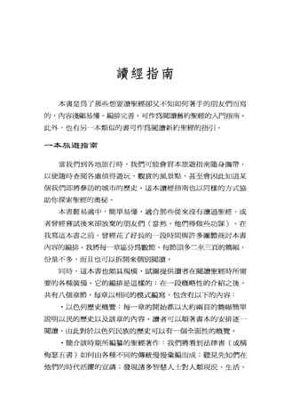讀經指南
本書是為了那些想要讀聖經卻又不知如何著手的朋友們而寫
的，內容淺顯易懂、編排完善，可作為閱讀舊約聖經的入門指南。
此外，也有另一本類似的書可作為閱讀新約聖經的指引。
一本旅遊:i13'商
當我們到各地旅行時，我們可能會買本旅遊指南隨身攜帶，
以便隨時查閱各處值得遊玩、觀賞的風景點，甚至會因此知道某
個我們即將參訪的城市的歷史。這本讀經指南也以同樣的方式協
助你探索聖經的奧秘。
本書難易適中，簡單易懂，適合那些從來沒有讀過聖經，或
者曾經嘗試後來卻放棄的朋友們(當然，他們得做些功課)。在
我寫這本書之前，曾經花了好長的一段時間與許多團體商討本書
內容的編排。我將每一章區分為數節，每節頂多三至三頁的篇幅，
份量不多，而且也可以拆開來個別閱讀。
同時，這本書也頗具規模，試圖提供讀者在閱讀聖經時所需
要的各種裝備。它的編排是這樣的:在一段概略性的介紹之後，
共有八個章節，每章以相同的模式編寫，包含有以下的內容:
﹒以色列歷史概覽:每一章的開始都以大約兩頁的篇幅簡單
說明以民的歷史以及該章的內容。讀者可以順著書本的安排逐一
閱讀，由此對於以色列民族的歷史可以有一個全面性的概覽。
﹒簡介該時期所編辜的聖經著作:我們將看到法律書(或稱
梅瑟五書)如何由各種不同的傳統慢慢彙編而成;聽見先知們在
他們的時代活躍的宣講;發現諸多智慧人士對人類現況、生活、
 