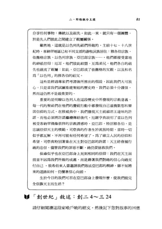 二、耶路撒冷王國
分享任何事物:傳統以及祖先。如此一來，就只有一個團體，
於是先人們彼此之間建立了親屬關係。
顯然地，這就是以色列先祖們所做的。主前十七、十八世
紀時，客納罕地區已有不同支派的游牧民族居住:雅各伯宗族、
依撒格宗族、以色列宗族、亞巴郎宗族......。他們都接受當地
的神祇信仰﹒厄耳。他們彼此結盟，互為弟兄，他們各自的祖
先也就成了親屬:如此，亞巴郎成了依撒格的父親，以及和名
為「以色列」的雅各伯的祖父。
這些是經過專家們考證後所推出的假設，因此我們大可放
心，只是當我們試圖重建聖祖的歷史時，我們必須十分謹慎，
然而這仍然不是最重要的。
重要的是明瞭以色列人在這段歷史中所發現的宗教意義。
每一代的聖祖們在他們的慶祝行動中都發現自己滋養默想和鞏
固信仰的方式。在雅威典中，我們發現天主祝福君王達昧的許
諾，而他必須將許諾繼續傳給後代。厄羅亨典說明了當以色列
被受客納罕偶像崇拜的宗教誘惑時，亞巴郎，特別雅各伯，是
忠誠信仰天主的模範。司祭典的作者生於流放時期，當時一切
似乎都瓦解，不再可能有任何希望了。為了確立人民的信仰和
希望，司祭典特別著重在天主對亞巴郎的許諾:天主終會履行
抽的忠信，儘管我們的罪惡不斷，她仍要拯救我們。
保祿似乎也在亞巴郎身上見到相同的信仰:我們在天主面
前並不因為我們所做的成義，而是藉著我們對祂的信心向祂交
付自己。致希伯來人書邀請我們效法亞巴郎的精神，雖不知將
來的道路如何，仍懷著信心向前。
生於今日的我們可否在亞巴郎身上發現什麼，使我們能完
全信靠天主而生活?
圖. I 創世紀」敘述:創二 4--- 三 24
81
請仔細閱讀這段家喻戶曉的經丈，然後記下您對故事的回應
 