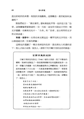 84 舊約導覽
是出於相同的本質，有別於其他動物」這個概念，創世紀如何表
達呢?
整哦們而言， ì 庸並著肩」意味著彼此平等，也許這正是「肋
骨」這個圖像想要表達的。另一方面，這也有可能是古代的一種
文字遊戲:在蘇美文化中， ì 生命」和「肋骨」是以相同的文字
形式來表達。
熟睡、睡夢中:在希伯來文裡這是一種罕見的文字用法，用
以表達超自然、狂喜的經驗。
這裡也許透露了一種古老神話的色彩:就在與女人相過的當
F 男人才真正成為一個男人。請看下列吉爾甘美斯史詩的描述:
吉廟甘美斯具詩
吉爾甘美斯是烏魯克 (Uruk) 城的大英雄，為了平衡他的
權勢，眾神於是製造了一個長期與野獸同住的猛獸恩基多。由
於一個獵人的建議，有位要妓願意將自己奉獻給他，恩基多於
是和她相處了六天七夜。一天恩基多覺得飽足厭煩了，想要重
回野獸世界，但牠們一見到他卻全都躲避了;他想要和牠們在
一起，卻再也不可能了。他已經失去了他原有的力氣，卻變成
了一個男人。
是基~ ，'1:."3 力量( ,
當他怨是造成單IUt 們將
後再事卻動 1車來 i% ;
f也是 'D 異常， .;尋.e.. ...毒手去給 t是有1 「舔 μ 務司~~色，
{i?是他的，-::; 1;卻已從布局發辰。
當他再本旬 t'! -i主舍身旁、坐在是也的雙腳逢時，
他 i嘲 ~!;;~i 祝她的臉頰;
iIP 1JL-?且他終於懂得
1Jjlf喝拉安局託的「切。
 