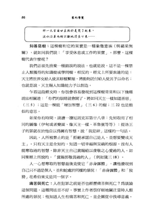 86 舊約導覽
1Jjl 戶f..合海吋:k J的於是哭了迦牟'
汲 1]; 沿著，有類家斷地清是可?象...
知善惡樹:這棵樹和它的果實是一種象徵意涵(與蘋果無
關) ，就如同我們說，-享受休息或工作的果實」。那麼，這棵
樹代表什麼呢?
我們必領先捨棄一種錯誤的說法，也就是說，這不是一棵禁
止人類獲得的知識樹或學問樹，相反的，經文上所要表達的是:
天主將世界交給人使其耕種繁殖，將動物託付給人使其予以命名;
也就是說，天主賜人知識能力予以創造。
乍看這段經文時，你很會容易發現到這棵樹常常和以下幾種
說法相關連，-你們的眼睛就會開了，將如同天主一樣知道善惡」
(三 5) ;這是一棵能「增加智慧 J (三 6) 的樹;三 22 也是類
似的意思。
如果你有時間，請讀一讀厄則克耳第廿八章:先知取用了相
同的圖像(伊甸或者樂園、像天主一樣、革魯賓等等) ;提洛王
子的罪就在於他自以為擁有智慧，說「我是神」這樣的一句話。
因此，人所被禁止的是「拒絕承認自己是人，並想要變成天
主」。只有天主是全知的，知道一切幸福與災禍的根源。沒有人
能奪取祂的智慧，除非天主自己賞賜給以虔敬之心愛抽的人，如
同聖經上所說的， ，-賞賜那敬畏祂的人 J (例如鐵三 18 )
人一心想奪取的智慧最後竟使它「赤身露體 J '讓他發現到
自己只不過是個人，並和蛇處於同樣的景況，-赤身露體」和「狡
狷」在希伯來文是同一個字。
痛苦與死亡:人在犯罪之前是否也經歷痛苦與死亡?為談論
這個問題，這種問法並不好。事實上作者很仔細地關注當時人類
所處的景況;他知道人生有痛苦和死亡，並企圖從中找尋意義。
 