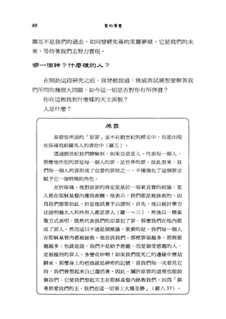 88 舊約導覽
圍世不是我們的過去，如同曾經失落的美麗夢境，它是我們的未
來，等待著我們去努力實現。
哪一T固神? .，.'十麼樣的人?
在開始這段研究之前，我曾經說過:雅威典試圖想要解答我
們所間的幾個大問題，如今這-切是否對你有所啟發?
你在這裡找到什麼樣的天主面貌?
人是什麼?
原罪
基督徒所說的「原罪」並不在創世紀的經文中，而是出現
在保祿寫給羅馬人的書信中(羅五)
透過創世紀我們瞭解到，如果亞當是人，代表每一個人，
那麼他所犯的罪是每一個人的罪，是世界的罪。按此看來，我
們每一個人的罪形成了亞當的罪狀之一，不僅強化了這個罪並
賦予它一個特殊的角色。
至於保祿，他對原罪的肯定是基於一項更真實的結論:眾
人都在耶穌基督內獲得救贖。他表示，我們都是被拯救的，因
為我們需要如此，於是他試著予以證明。首先，他以統計學方
法說明猶太人和外邦人都是罪人(羅一~三) ，然後以一種象
徵方式表明:既然代表我們的亞當犯了罪，那麼我們在他內都
成了罪人。然而這只不過是個推論，重要的是，我們每一個人
在耶穌基督內都被拯救。他告訴我們，那裡罪惡越多，那裡恩
寵越多;也就是說，我們不是給予恩寵，而是領受恩寵的人，
是被緩刑的罪人。多麼奇妙啊!如果我們從死亡的邊緣中歷劫
歸來，那麼身上的疤痕就是神奇的記號:當我們每一次看見它
時，我們會想起來自己還活著。因此，關於原罪的道理也能鼓
靠我們:它使我們想起天主在耶穌基督內極救我們，因為「靠
著那愛我們的主，我們在這一切事上大獲全勝 J (羅八 37)
 