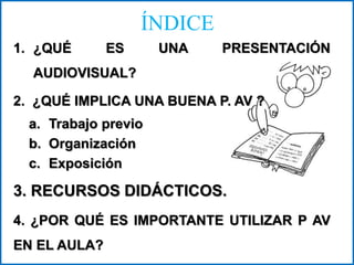 ÍNDICE
1. ¿QUÉ ES UNA PRESENTACIÓN
AUDIOVISUAL?
2. ¿QUÉ IMPLICA UNA BUENA P. AV ?
a. Trabajo previo
b. Organización
c. Exposición
3. RECURSOS DIDÁCTICOS.
4. ¿POR QUÉ ES IMPORTANTE UTILIZAR P AV
EN EL AULA?
 