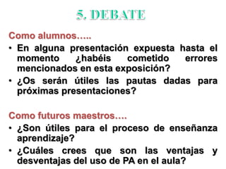 Como alumnos…..
• En alguna presentación expuesta hasta el
momento ¿habéis cometido errores
mencionados en esta exposición?
• ¿Os serán útiles las pautas dadas para
próximas presentaciones?
Como futuros maestros….
• ¿Son útiles para el proceso de enseñanza
aprendizaje?
• ¿Cuáles crees que son las ventajas y
desventajas del uso de PA en el aula?
 