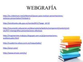 WEBGRAFÍA
http://es.slideshare.net/jcfdezmx2/pasos-para-realizar-presentaciones-
exitosas-presentation?related=1
http://eoialicante.edu.gva.es/revista2011/?page_id=52
http://recursostic.educacion.es/observatorio/web/es/component/content/arti
cle/917-monografico-presentaciones-efectivas
http://magisterioto-trabajos.blogspot.com.es/p/presentaciones-
audiovisuales.html
http://cuadernia.educa.jccm.es/maquetador/
http://prezi.com/
http://www.emaze.com/es/
 