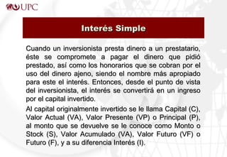 Cuando un inversionista presta dinero a un prestatario,Cuando un inversionista presta dinero a un prestatario,
éste se compromete a pagar el dinero que pidióéste se compromete a pagar el dinero que pidió
prestado, así como los honorarios que se cobran por elprestado, así como los honorarios que se cobran por el
uso del dinero ajeno, siendo el nombre más apropiadouso del dinero ajeno, siendo el nombre más apropiado
para este el interés. Entonces, desde el punto de vistapara este el interés. Entonces, desde el punto de vista
del inversionista, el interés se convertirá en un ingresodel inversionista, el interés se convertirá en un ingreso
por el capital invertido.por el capital invertido.
Al capital originalmente invertido se le llama Capital (C),Al capital originalmente invertido se le llama Capital (C),
Valor Actual (VA), Valor Presente (VP) o Principal (P),Valor Actual (VA), Valor Presente (VP) o Principal (P),
al monto que se devuelve se le conoce como Monto oal monto que se devuelve se le conoce como Monto o
Stock (S), Valor Acumulado (VA), Valor Futuro (VF) oStock (S), Valor Acumulado (VA), Valor Futuro (VF) o
Futuro (F), y a su diferencia Interés (I).Futuro (F), y a su diferencia Interés (I).
Interés SimpleInterés Simple
 
