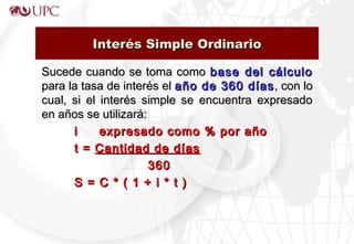 Sucede cuando se toma comoSucede cuando se toma como base del cálculobase del cálculo
para la tasa de interés elpara la tasa de interés el año de 360 díasaño de 360 días , con lo, con lo
cual, si el interés simple se encuentra expresadocual, si el interés simple se encuentra expresado
en años se utilizará:en años se utilizará:
i expresado como % por añoi expresado como % por año
t =t = Cantidad de díasCantidad de días
360360
S = C * ( 1 + i * t )S = C * ( 1 + i * t )
Interés Simple OrdinarioInterés Simple Ordinario
 