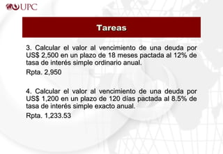 3. Calcular el valor al vencimiento de una deuda por3. Calcular el valor al vencimiento de una deuda por
US$ 2,500 en un plazo de 18 meses pactada al 12% deUS$ 2,500 en un plazo de 18 meses pactada al 12% de
tasa de interés simple ordinario anual.tasa de interés simple ordinario anual.
Rpta. 2,950Rpta. 2,950
4. Calcular el valor al vencimiento de una deuda por4. Calcular el valor al vencimiento de una deuda por
US$ 1,200 en un plazo de 120 días pactada al 8.5% deUS$ 1,200 en un plazo de 120 días pactada al 8.5% de
tasa de interés simple exacto anual.tasa de interés simple exacto anual.
Rpta. 1,233.53Rpta. 1,233.53
TareasTareas
 