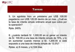 5. Un agiotista hizo un préstamo por US$ 100.005. Un agiotista hizo un préstamo por US$ 100.00
pagaderos con US$ 120.00 dentro de un mes. ¿Cuál espagaderos con US$ 120.00 dentro de un mes. ¿Cuál es
la tasa de interés simple ordinario anual que cobra porla tasa de interés simple ordinario anual que cobra por
la operación?la operación?
Rpta. 240%Rpta. 240%
6. ¿cuánto tardará S/. 1,000.00 en a) ganar un interés6. ¿cuánto tardará S/. 1,000.00 en a) ganar un interés
de S/. 100.00 a una tasa de interés simple de 15%, y b)de S/. 100.00 a una tasa de interés simple de 15%, y b)
en aumentar cuando menos a S/. 1,200.00 si estáen aumentar cuando menos a S/. 1,200.00 si está
expuesto a una tasa de interés simple de 13.5%?expuesto a una tasa de interés simple de 13.5%?
Rptas. a) 8 meses, y b) 534 díasRptas. a) 8 meses, y b) 534 días
TareasTareas
 