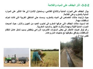 2-2-3-‫والفالحة‬ ‫المياه‬ ‫على‬ ‫الجفاف‬ ‫آثار‬
‫يؤثر‬‫الجفاف‬‫على‬‫الموارد‬‫المائية‬‫واإلنتاج‬‫الفالحي‬،‫وسنحاول‬‫اإلشارة‬‫إلى‬‫هذا‬‫التأثير‬‫على‬‫ا‬‫لموارد‬
‫المائية‬‫بالمغرب‬‫وعلى‬‫الفالحة‬.
‫حيث‬‫تزايدت‬‫حاالت‬‫الخصاص‬‫في‬‫المياه‬،‫بالمغرب‬‫و‬‫مست‬‫حتى‬‫المناطق‬‫الغربية‬‫التي‬‫كانت‬‫ت‬‫عرف‬
‫تساقطات‬‫مهمة‬.
‫كما‬‫تسببت‬‫حاالت‬‫الجفاف‬‫التي‬‫عرفها‬‫المغرب‬‫في‬‫نضوب‬‫العديد‬‫من‬‫العيون‬،‫واآلبار‬‫حيث‬‫أص‬‫بحت‬
‫الموارد‬‫المائية‬‫قليلة‬‫ومهددة‬‫وتأثرت‬‫األنهار‬‫والسدود‬‫المغربية‬.
‫رغم‬‫توفر‬‫كميات‬‫األمطار‬‫في‬‫بعض‬،‫السنوات‬‫فالمردود‬‫الزراعي‬‫ينخفض‬‫بسبب‬‫تدخل‬‫عامل‬‫ان‬‫تظام‬
‫التساقطات‬‫وتوافق‬‫سقوطها‬‫مع‬‫حاجيات‬‫المزروعات‬.
‫نقص‬‫مياه‬‫الري‬.
 