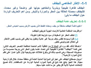 ‫الجفاف‬‫ظاهرة‬‫طبيعية‬‫وبشرية‬‫والمفاهيم‬‫حولها‬‫غير‬‫واضحة‬‫وغير‬،‫محددة‬
‫فالجفاف‬‫محصلة‬‫العالقة‬‫بين‬‫المطر‬‫والحرارة‬‫والتبخر‬.‫ومن‬‫أهم‬‫التعاريف‬‫الو‬‫اردة‬
‫حول‬‫الجفاف‬‫ما‬‫يلي‬:
1-1-‫اإلطار‬‫المفاهمي‬‫للجفاف‬
‫إضافة‬،‫لذلك‬‫فقد‬‫ورد‬‫في‬‫المادة‬1‫من‬‫اتفاقية‬‫األمم‬‫المتحدة‬‫لمكافحة‬‫التصحر‬‫التعريف‬‫التالي‬:
‫تعني‬‫كلمة‬"‫الجفاف‬"‫الظاهرة‬‫الطبيعية‬‫التي‬‫تحدث‬‫عندما‬‫يكون‬‫المطر‬‫أدنى‬‫بدرجة‬‫محسوس‬‫ة‬‫من‬
‫مستوياته‬،‫المسجلة‬‫وهي‬‫تتسبب‬‫بذلك‬‫في‬‫وقوع‬‫اختالالت‬‫هيدرولوجية‬‫تؤثر‬‫تأثيرا‬‫ض‬‫ارا‬‫على‬‫نظم‬
‫إنتاج‬‫الموارد‬‫األرضية‬".
(‫أ‬)‫طويلة؛‬ ‫لفترة‬ ‫توزيعه‬ ‫سوء‬ ‫أو‬ ‫السقوط‬ ‫عن‬ ‫المطر‬ ‫تخلف‬
‫ويدل‬‫مصطلح‬‫الجفاف‬‫على‬‫عجز‬‫في‬‫الميزانية‬‫المائية‬‫العامة‬‫في‬‫منطقة‬،‫محددة‬‫خالل‬‫فتر‬‫ة‬‫زمنية‬
‫معينة‬.‫هذا‬‫العجز‬‫ينتج‬‫عنه‬‫شح‬‫في‬‫كمية‬‫الموارد‬‫المائية‬‫الواردة‬‫عن‬‫التساقطات‬.‫إذاك‬‫تصب‬‫ح‬
‫اإلمكانات‬‫المائية‬‫اآلنية‬‫أقل‬‫بكثير‬‫عن‬‫ما‬‫كانت‬‫عليه‬‫سابقا‬.
‫بسبب‬ ‫األرض‬ ‫يصيب‬ ‫الذي‬ ‫القحط‬ ‫ومعناه‬ ،‫جف‬ ‫من‬ ‫مشتقة‬ ‫الجفاف‬ ‫كلمة‬ ‫لغويا‬‫ال‬ ‫انحباس‬‫مطر‬.
1-1-1-‫تعاريف‬‫للجفاف‬ ‫عامة‬
‫واقترحت‬‫المنظمة‬‫العالمية‬‫لألرصاد‬‫الجوية‬‫تعريفين‬‫للجفاف‬:
(‫ب‬)‫فترة‬‫يسودها‬‫طقس‬‫جاف‬‫بدرجة‬‫غير‬‫عادية‬‫وتطول‬‫بما‬‫يكفي‬‫لكي‬‫يتسبب‬‫نقص‬‫األمطار‬
‫في‬‫اختالل‬‫هيدرولوجي‬‫خطير‬.
 