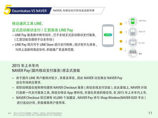 NAVER, 向移动支付市场发送信号弹
来源 11
Daumkakao VS NAVER
移动通讯工具 LINE，
正式启动移动支付 / 汇款服务 LINE Pay
2015 年上半年内
NAVER Pay（国内移动支付服务）将正式登陆
- LINE Pay 服务除中韩市场外 , 已于全球正式启动移动支付服务。
( 汇款功能仅提供于日本市场 )
- LINE Pay 现只可于 LINE Store 进行支付购物 , 现计划不久将来 ,
与网上及脱网商店协作，积极推广其适用范围。
- 由于国内 LINE 用户量相对较少 , 其普及率低 , 因此 NAVER 决定推出 NAVER Pay
迎合市场供应需求。
- 现阶段韩国在线购物均提供 NAVER Checkout 服务 ( 类似在线支付功能 )。在此基础上，NAVER 计划
打造新一代支付服务工具，将结合移动 App 便利性，并强化系统的稳定性，在 2015 年上半年内上市。
- NAVER Checkout 现已拥有 43,000 个加盟店 , NAVER Pay 将与 Shop Window(NAVER O2O 平台 )
进行连动计划 , 积极提高用户使用率。
♪
LINE Store
数码内容
EC 网站
商店
2014.12.18 CCTV 新闻联播 , 中韩除外 ,‘LINE Pay’移动支付功能全面启动
2014.12.22 news1 NAVER, 来年上半期将推出移动支付工具 ”NAVER Pay”
 