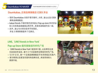 - 现时 Daumkakao 分别于首尔新村 , 大邱 , 釜山以及 COEX
拥有品牌旗舰店。
- kakao friends 于新村现代百货店以 Pop-up store 形式开业
仅三天其商品销量高达两万件 , 其受欢迎程度可见一斑。
- 此外 , 釜山与大邱分店亦不甘落后 ,
开业 3 周销售额直冲 7 亿韩元。
打造可爱品牌代言角色 成功吸引大众关注
来源 13
Daumkakao VS NAVER
Daumkakao, 正规品牌旗舰店 COEX 开业
-‘LINE friends in New York’继亚洲十国 , 以及哥伦比亚
分店成功开业后 , 第十三个分店赫然空降纽约时代广场。
- 12 月 12 日 , 第一个正规品牌旗舰店于东京原宿正式落户。
- 首尔明洞以及爱宝乐园均有品牌分店 , 闻名而来的人
源源不绝。
LINE,‘LINE friends in New York’
Pop-up Store 旋风登陆纽约时代广场
2014.12.12 zdnet Kakaotalk vs LINE, 可爱大斗法
 