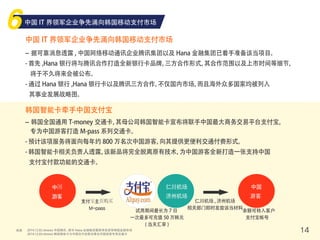 来源 14
中国 IT 界领军企业争先涌向韩国移动支付市场
中国 IT 界领军企业争先涌向韩国移动支付市场
- 据可靠消息透露 , 中国网络移动通讯企业腾讯集团以及 Hana 金融集团已着手准备该当项目。
- 首先 ,Hana 银行将与腾讯合作打造全新银行卡品牌，三方合作形式，其合作范围以及上市时间等细节，
将于不久将来会被公布。
- 通过 Hana 银行 ,Hana 银行卡以及腾讯三方合作，不仅国内市场，而且海外众多国家均被列入
其事业发展战略图。
韩国智能卡牵手中国支付宝
- 韩国全国通用 T-money 交通卡，其母公司韩国智能卡宣布将联手中国最大商务交易平台支付宝，
专为中国游客打造 M-pass 系列交通卡。
- 预计该项服务将面向每年约 800 万名次中国游客，向其提供更便利交通付费形式。
- 韩国智能卡相关负责人透露，该新品将完全脱离原有技术，为中国游客全新打造一张支持中国
支付宝付款功能的交通卡。
中国
游客
仁川机场
济州机场
中国
游客
支付宝主页购买
M-pass
试用期间最长为 7 日
一次最多可充值 50 万韩元
( 当天汇率 )
仁川机场 , 济州机场
相关部门即时发放该当材料
余额可转入客户
支付宝帐号
2014.12.02 etnews 中国腾讯 , 联手 Hana 金融集团蓄势待发进军韩国金融市场
2014.12.03 etnews 韩国智能卡与中国支付宝联合推出中国游客专用交通卡
 