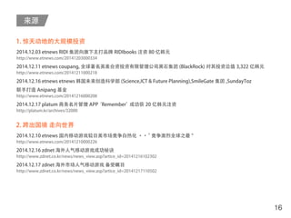 来源
16
1. 惊天动地的大规模投资
2014.12.03 etnews RIDI 集团向旗下主打品牌 RIDIbooks 注资 80 亿韩元
http://www.etnews.com/20141203000334
2014.12.11 etnews coupang, 全球著名英美合资投资有限管理公司黑石集团 (BlackRock) 对其投资总值 3,322 亿韩元
http://www.etnews.com/20141211000218
2014.12.16 etnews etnews 韩国未来创造科学部 (Science,ICT & Future Planning),SmileGate 集团 ,SundayToz
联手打造 Anipang 基金
http://www.etnews.com/20141216000208
2014.12.17 platum 商务名片管理 APP‘Remember’成功获 20 亿韩元注资
http://platum.kr/archives/32000
2. 跨出国境 走向世界
2014.12.10 etnews 国内移动游戏较日美市场竞争白热化 ・・“ 竞争激烈全球之最 "
http://www.etnews.com/20141210000226
2014.12.16 zdnet 海外人气移动游戏成功秘诀
http://www.zdnet.co.kr/news/news_view.asp?artice_id=20141216102302
2014.12.17 zdnet 海外市场人气移动游戏 备受瞩目
http://www.zdnet.co.kr/news/news_view.asp?artice_id=20141217110502
 