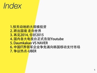 1
1.惊天动地的大规模投资
2. 跨出国境 走向世界
3. 再见2014, 你好2015
4. 国内各大电视台正式告别Youtube
5. Daumkakao VS NAVER
6. 中国IT界领军企业争先涌向韩国移动支付市场
7. 争议热点-UBER
 