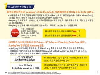 来源
惊天动地的大规模投资
22014.12.11 etnews coupang, 全球著名英美合资投资有限管理公司黑石集团 (BlackRock) 对其投资总值 3,322 亿韩元
2014.12.16 etnews 韩国未来创造科学部 (Science,ICT & Future Planning),SmileGate 集团 ,SundayToz 联手打造 Anipang 基金
著名社群商务韩企’coupang’, 黑石 (BlackRock) 等透露将继续对其投资近 3,322 亿韩元
韩国政府内未来创造科学部 (Science,ICT & Future Planning),SmileGate 集团 ,
SundayToz 联手打造 Anipang 基金
- 以著名英美合资资产管理有限公司黑石集团 (BlackRock) 为首 , 惠灵顿 (WLG)、绿橡树 (Green Oaks)、
玫瑰园 (Rose Park) 等知名国际投资企业均共同参与此投资计划。
- Coupang 作为未正式上市韩企 , 各大资产管理巨头对其巨额投资 , 乃业界最初之举 , 同时说明其不可
忽视的成长势头。
- Coupang 继续强化其技术平台及其结构的同时 , 承诺其‘mobile first’宗旨永不变。
- Anipang 未来内容投资共同体 ( 又名 Amipang 基金 ), 为韩元 300 亿规模风险投资基金。
- 由韩国为了创作科学部出资打造该基金砥石 ,SmileGate 及 SundayToz 各出资约 90 亿韩元 ,
计划授权 SmileGate 投资管理全权负责该基金运营。
下载 : 1,900 万次
约 700 万名活跃用户
11 月 MAU: 达 720 万名
(MAU: 月活跃用户 )
来源 : Applanker
移动平台交易额占总体交易额的 70% 以上
移动平台通信量占总体通信量的 80% 以上
Lee Jung Woong
SundayToz 企业代表
Nam Ki Moon
SmileGate Investment 代表
IT 界后起之秀 Anipang 实力不容忽视 , 作为已上市
企业 , 我司决定助其一臂之力。
将大力投资数码科技产业 , 软件解决方案 , 移动平台
开发 , 可穿戴电子产品开发等多个项目。
 