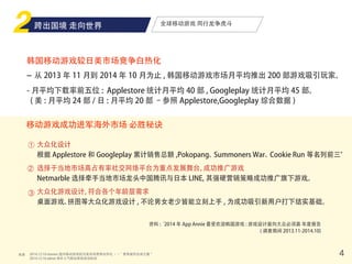 来源 4
全球移动游戏 同行龙争虎斗
韩国移动游戏较日美市场竞争白热化
- 从 2013 年 11 月到 2014 年 10 月为止 , 韩国移动游戏市场月平均推出 200 部游戏吸引玩家。
- 月平均下载率前五位 : Applestore 统计月平均 40 部 , Googleplay 统计月平均 45 部。
( 美 : 月平均 24 部 / 日 : 月平均 20 部 –参照 Applestore,Googleplay 综合数据 )
移动游戏成功进军海外市场 必胜秘诀
大众化设计
根据 Applestore 和 Googleplay 累计销售总额 ,Pokopang、Summoners War、Cookie Run 等名列前三。
选择于当地市场高占有率社交网络平台为重点发展舞台，成功推广游戏
Netmarble 选择牵手当地市场龙头中国腾讯与日本 LINE, 其强硬营销策略成功推广旗下游戏。
大众化游戏设计，符合各个年龄层需求
桌面游戏、拼图等大众化游戏设计 , 不论男女老少皆能立刻上手 , 为成功吸引新用户打下结实基础。
①
②
③
资料 :‘2014 年 App Annie 最受欢迎韩国游戏 : 游戏设计面向大众必须赢 年度报告
( 调查期间 2013.11-2014.10)
2014.12.10 etnews 国内移动游戏较日美市场竞争白热化 ・・“ 竞争激烈全球之最 "
2014.12.16 zdnet 海外人气移动游戏成功秘诀
跨出国境 走向世界
 