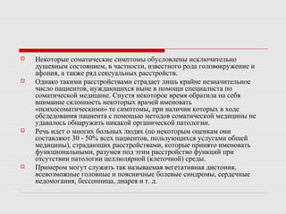  Некоторые соматические симптомы обусловлены исключительно
душевным состоянием, в частности, известного рода головокружение и
афония, а также ряд сексуальных расстройств.
 Однако такими расстройствами страдает лишь крайне незначительное
число пациентов, нуждающихся ныне в помощи специалиста по
соматической медицине. Спустя некоторое время обратила на себя
внимание склонность некоторых врачей именовать
«психосоматическими» те симптомы, при наличии которых в ходе
обследования пациента с помощью методов соматической медицины не
удавалось обнаружить никакой органической патологии.
 Речь идет о многих больных людях (по некоторым оценкам они
составляют 30 - 50% всех пациентов, пользующихся услугами обшей
медицины), страдающих расстройствами, которые принято именовать
функциональными, разумея под этим расстройство функций при
отсутствии патологии целлюлярной (клеточной) среды.
 Примером могут служить так называемая вегетативная дистония,
всевозможные головные и поясничные болевые синдромы, сердечные
недомогания, бессонница, диарея и т. д.
 
