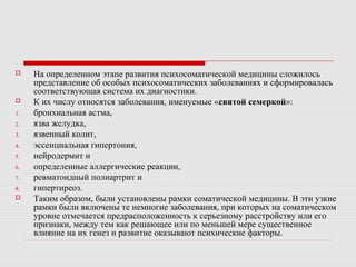 На определенном этапе развития психосоматической медицины сложилось
представление об особых психосоматических заболеваниях и сформировалась
соответствующая система их диагностики.
 К их числу относятся заболевания, именуемые «святой семеркой»:
1. бронхиальная астма,
2. язва желудка,
3. язвенный колит,
4. эссенциальная гипертония,
5. нейродермит и
6. определенные аллергические реакции,
7. ревматоидный полиартрит и
8. гипертиреоз.
 Таким образом, были установлены рамки соматической медицины. В эти узкие
рамки были включены те немногие заболевания, при которых на соматическом
уровне отмечается предрасположенность к серьезному расстройству или его
признаки, между тем как решающее или по меньшей мере существенное
влияние на их генез и развитие оказывают психические факторы.
 
