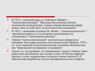  В 1818 г. немецкий врач из Лейпцига Хайнрот -
"психосоматический«: "Причины бессонницы обычно
психически-соматические, однако каждая жизненная сфера
может сама по себе быть достаточным ей основанием".
 В 1822 г. немецкий психиатр М. Якоби - "соматопсихическое" -
противоположное и в то же время дополняющее по
отношению к "психосоматическому".
 Термин "психосоматический" окончательно прижился в
медицине благодаря венским психоаналитикам (Deutsch, 1953),
и с этого времени психосоматическая медицина обозначилась
как "прикладной психоанализ в медицине".
 Среди тех, кто развивал это направление, следует назвать таких
известных аналитиков, как Адлер, Сонди. В России наиболее
близко к этому направлению подошли ученые школы И. П.
Павлова при разработке метода экспериментального невроза.
 