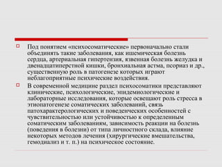  Под понятием «психосоматические» первоначально стали
объединять такие заболевания, как ишемическая болезнь
сердца, артериальная гипертензия, язвенная болезнь желудка и
двенадцатиперстной кишки, бронхиальная астма, псориаз и др.,
существенную роль в патогенезе которых играют
неблагоприятные психические воздействия.
 В современной медицине раздел психосоматики представляют
клинические, психологические, эпидемиологические и
лабораторные исследования, которые освещают роль стресса в
этиопатогенезе соматических заболеваний, связь
патохарактерологических и поведенческих особенностей с
чувствительностью или устойчивостью к определенным
соматическим заболеваниям, зависимость реакции на болезнь
(поведения в болезни) от типа личностного склада, влияние
некоторых методов лечения (хирургические вмешательства,
гемодиализ и т. п.) на психическое состояние.
 