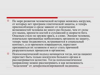  По мере развития человеческой истории менялись нагрузки,
от которых нет программ генетической защиты, и теперь
приспособление к среде зависит от психических
возможностей человека во много раз больше, чем от силы
его мышц, крепости костей и сухожилий и скорости бега.
Опасным стало не оружие врага, а слово. Эмоции человека,
изначально призванные мобилизовать организм на защиту,
теперь чаще подавляются, встраиваются в социальный
контекст, а со временем извращаются, перестают
признаваться их хозяином и могут стать причиной
разрушительных процессов в организме.
 Психосоматический подход начинается тогда, когда пациент
перестает быть только носителем больного органа и
рассматривается целостно. Тогда психосоматическое
направление можно рассматривать и как возможность
"исцеления" от деперсонализированной медицины.
 