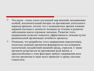  Эта наука - очень плохо изученный мир явлений, вызывающих
особый, исключительный интерес на протяжении длительного
периода времени, потому что с незапамятных времен влияние
нервной системы и личности человека на течение и развитие
заболевания имело огромное значение. Развитие этого
направления позволит повысить эффективность лечения путем
рациональной организации лечебного процесса.
 Очевидно, что разработка этого направления перспективна,
поскольку реакции организма формируются под влиянием
психических воздействий внешней среды, стрессов. С ними
организм встречается на протяжении всей жизни, и
приспособление к этим факторам требует напряжения всех
систем организма и чаще всего приводит к срыву системы
гомеостаза.
 