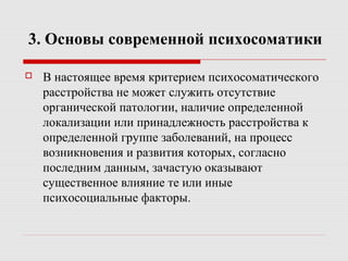 3. Основы современной психосоматики
 В настоящее время критерием психосоматического
расстройства не может служить отсутствие
органической патологии, наличие определенной
локализации или принадлежность расстройства к
определенной группе заболеваний, на процесс
возникновения и развития которых, согласно
последним данным, зачастую оказывают
существенное влияние те или иные
психосоциальные факторы.
 