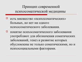 Принцип современной
психосоматической медицины
 есть множество «психосоматических»
больных, но нет ни одного
психосоматического заболевания.
 понятие психосоматического заболевания
употребляют для обозначения соматических
заболеваний, генез и развитие которых
обусловлены не только соматическими, но и
психосоциальными факторами.
 