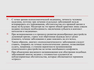  С точки зрения психосоматической медицины, личность человека
неделима, поэтому при лечении отдельных заболеваний нельзя
игнорировать его переживания, обстоятельства его прежней жизни и
виды на будущее. Несмотря на это врачи обшей практики лишь совсем
недавно осознали необходимость «включения субьекта в контекст
патологии и медицины».
 При возникновении и в процессе развития разнообразных расстройств
душевный кризис, стресс или обретенная надежда могут резко
изменить течение заболевания и даже повлиять на его исход.
 Таким образом, диагноз «психосоматического» заболевания следует
ставить, опираясь на точные психологические данные, позволяющие
судить, например, о степени вероятности возникновения
соматического расстройства на почве неизбывного конфликта.
 При объяснении внезапного возникновения или обострения подобных
заболеваний многие медики с готовностью ссылаются на
неблагоприятные обстоятельства, которые обозначаются термином
«стресс».
 