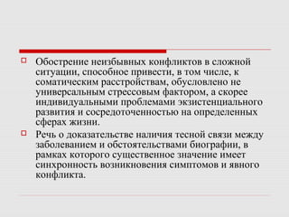  Обострение неизбывных конфликтов в сложной
ситуации, способное привести, в том числе, к
соматическим расстройствам, обусловлено не
универсальным стрессовым фактором, а скорее
индивидуальными проблемами экзистенциального
развития и сосредоточенностью на определенных
сферах жизни.
 Речь о доказательстве наличия тесной связи между
заболеванием и обстоятельствами биографии, в
рамках которого существенное значение имеет
синхронность возникновения симптомов и явного
конфликта.
 